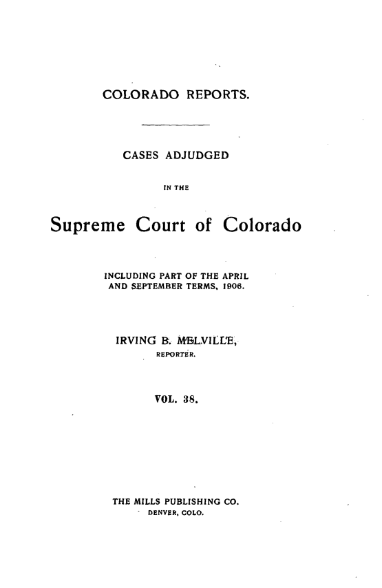 handle is hein.statereports/corpts0038 and id is 1 raw text is: 







COLORADO REPORTS.





   CASES ADJUDGED


         IN THE


Supreme


Court of Colorado


INCLUDING PART OF THE APRIL
AND SEPTEMBER TERMS, 1906.




  IRVING B. MBLVILLE,
        REPORritR.



        VOL. 38.


THE MILLS PUBLISHING CO.
     DENVER, COLO.


