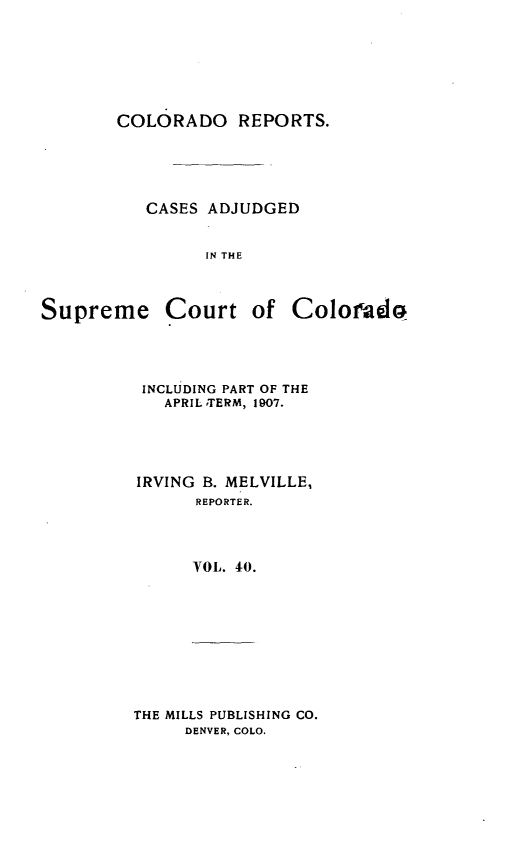 handle is hein.statereports/corpts0040 and id is 1 raw text is: 






COLORADO REPORTS.





   CASES ADJUDGED


         IN THE


Supreme


Court of Colorado


INCLUDING PART OF THE
   APRIL ,TERM, 1907.




IRVING B. MELVILLE,
      REPORTER.



      YOL. 40.


THE MILLS PUBLISHING CO.
     DENVER, COLO.


