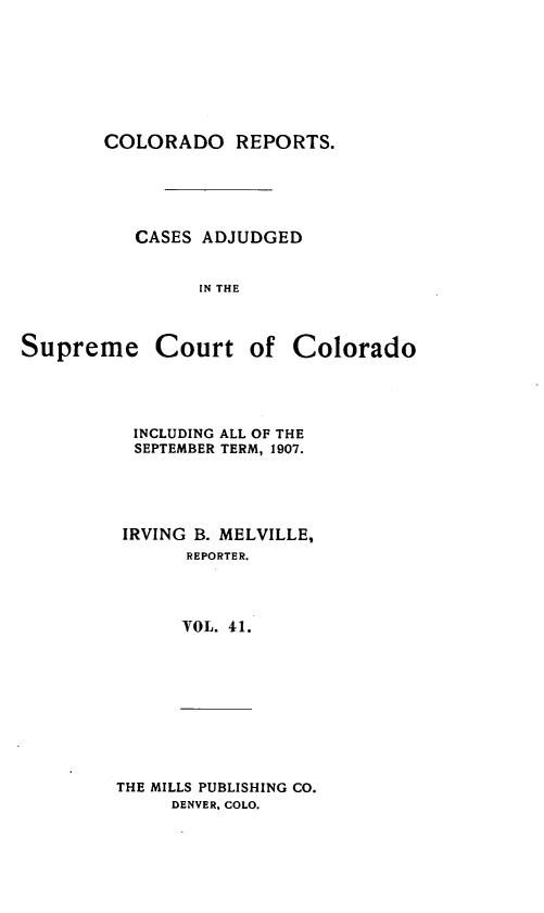 handle is hein.statereports/corpts0041 and id is 1 raw text is: 







COLORADO REPORTS.





   CASES ADJUDGED


         IN THE


Supreme Court of


INCLUDING ALL OF THE
SEPTEMBER TERM, 1907.




IRVING B. MELVILLE,
      REPORTER.




      VOL. 41.


THE MILLS PUBLISHING CO.
     DENVER, COLO.


Colorado


