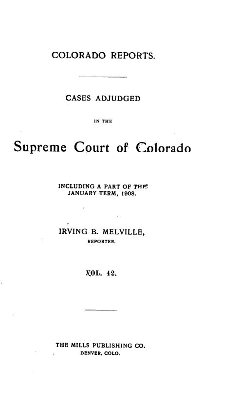 handle is hein.statereports/corpts0042 and id is 1 raw text is: 





COLORADO REPORTS.


CASES ADJUDGED


      IN THE


Supreme


Court of Cnlorado


INCLUDING A PART OF T4RI
  JANUARY TERM, 1908.




IRVING B. MELVILLE,
      REPORTER.



      0L. 42.


THE MILLS PUBLISHING CO.
     DENVER, COLO.


