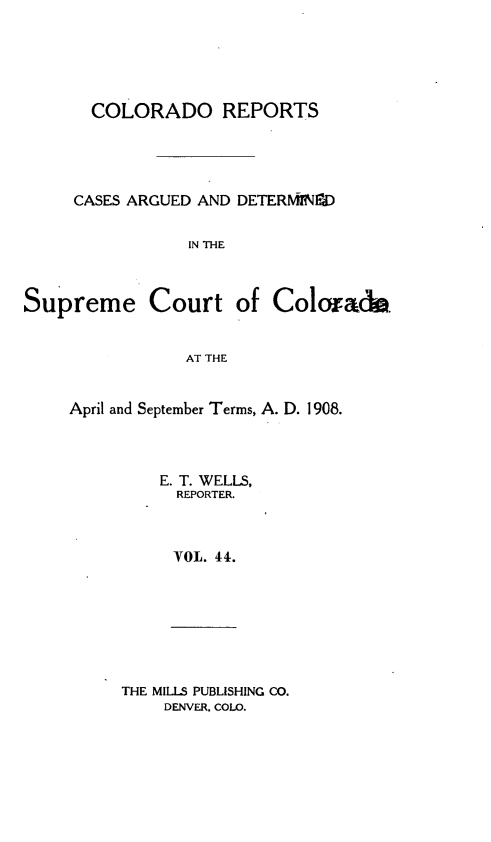 handle is hein.statereports/corpts0044 and id is 1 raw text is: 





  COLORADO REPORTS




CASES ARGUED AND DETERIffNOD

           IN THE


Supreme Court


of Colorado.


AT THE


April and September Terms, A. D. 1908.



         E. T. WELLS,
           REPORTER.



           VOL. 44.


THE MILLS PUBLISHING CO.
    DENVER. COLO.


