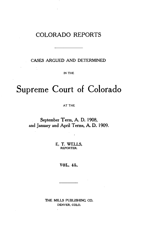 handle is hein.statereports/corpts0045 and id is 1 raw text is: 






  COLORADO REPORTS




CASES ARGUED AND DETERMINED

            IN THE


Supreme Court


of Colorado


AT THE


    September Term, A. D. 1908,
and January and April Terms, A. D. 1909.



         E. T. WELLS,
           REPORTER.



           VOL. 45.


THE MILLS PUBLISHING CO.
    DENVER, COLO.


