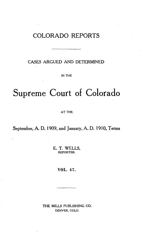 handle is hein.statereports/corpts0047 and id is 1 raw text is: 





  COLORADO REPORTS




CASES ARGUED AND DETERMINED


            IN THE


Supreme Court


of Colorado


AT THE


September, A. D. 1909, and January, A. D. 1910, Terms



              E. T. WELLS,
                REPORTER.



                VOL. 47.


THE MILLS PUBLISHING CO.
    DENVER. COLO.


