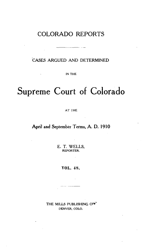 handle is hein.statereports/corpts0048 and id is 1 raw text is: 





  COLORADO REPORTS




CASES ARGUED AND DETERMINED


           IN THE


Supreme Court


of Colorado


AT THE


April and September Terms, A. D. 1910



         E. T. WELLS,
         REPORTER.



         VOL. 48.







     THE MILLS PUBLISHING C-i
         DENVER. COLO.


