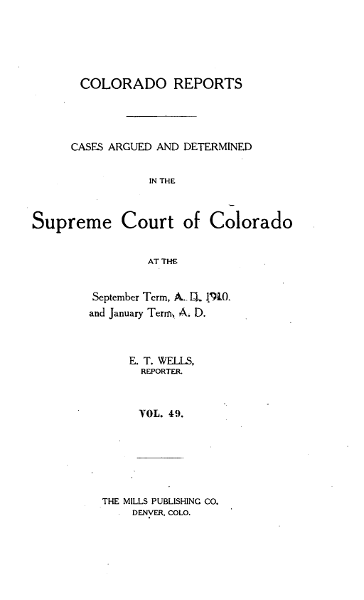 handle is hein.statereports/corpts0049 and id is 1 raw text is: 





       COLORADO REPORTS




       CASES ARGUED AND DETERMINED


                 IN THE



Supreme Court of Colorado


                 AT THE


September Term, A.- D1. 1%L0.
and January Term, A. D.



      E. T. WELLS,
      REPORTER.



      VOL. 49.


THE MILLS PUBLISHING CO.
    DENVER. COLO.


