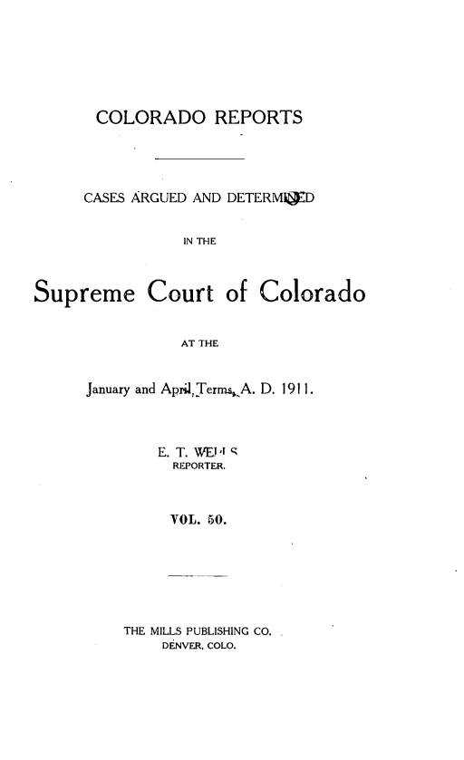 handle is hein.statereports/corpts0050 and id is 1 raw text is: 






COLORADO REPORTS




CASES ARGUED AND DETERMaD


           IN THE


Supreme Court


of Colorado


AT THE


January and April Terms. A. D. 1911.



        E. T. WEJ! '9
        REPORTER.



        VOL. 50.


THE MILLS PUBLISHING CO.
    DENVER, COLO.


