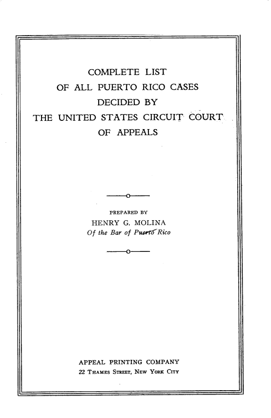 handle is hein.statereports/cplapur0001 and id is 1 raw text is: 







           COMPLETE LIST

     OF ALL PUERTO RICO CASES

             DECIDED BY

THE UNITED STATES CIRCUIT- COURT

             OF APPEALS









               PREPARED BY
            HENRY G. MOLINA
            Of the Bar of PuoltiRico

                   --













         APPEAL PRINTING COMPANY
         22 THAMES STREET, NEW YORK CITY


