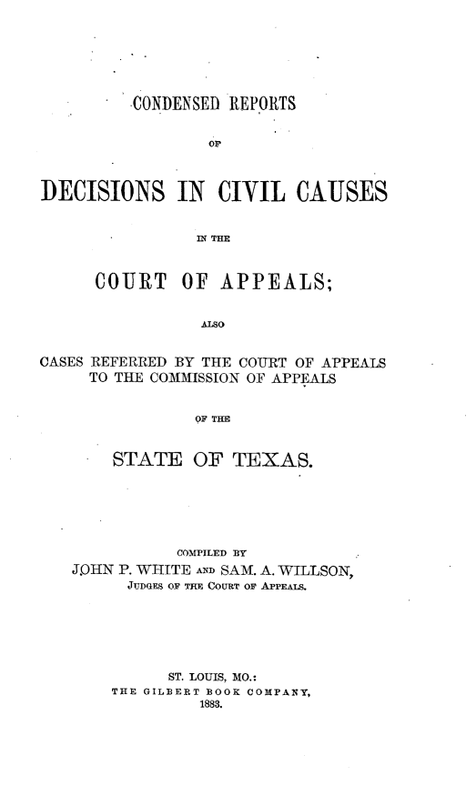 handle is hein.statereports/crdaptx0001 and id is 1 raw text is: -CONDENSED REPORTS
or
DECISIONS IN CIVIL CAUSES
IN THE
COURT OF APPEALS;
ALSO
CASES REFERRED BY THE COURT OF APPEALS
TO THE COMMISSION OF APPEALS
OF THE
STATE OF TEXAS.
COMPILED BY
J.OIIN P. WHITE AND SAM. A. WILLSON,
JUDoE, OF THE COURT OF APPEALS.
ST. LOUIS, MO.:
THE GILBERT BOOK COMPANY,
1883.


