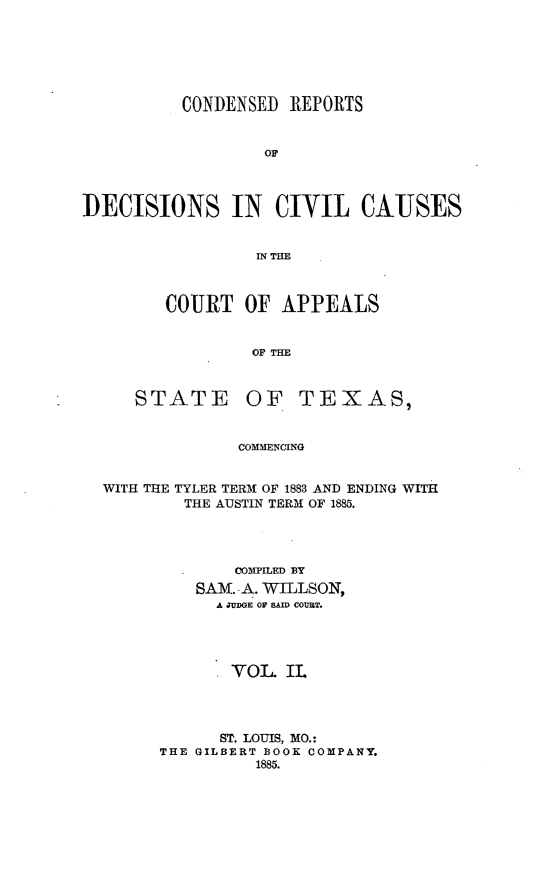 handle is hein.statereports/crdaptx0002 and id is 1 raw text is: CONDENSED REPORTS
OF
DECISIONS IN CIVIL CAJUSES
IN THE

COURT OF APPEALS
OF THE

STATE

OF TEXAS,

COMMENCING

WITH THE TYLER TERM OF 1883 AND ENDING WITH
THE AUSTIN TERM OF 1885.
COMPILED BY
SAM. -A. WILLSON,
A JUDGE OF SAID COURT.
VOL. IL
ST. LOUIS, MO.:
THE GILBERT BOOK COMPANY.
1885.


