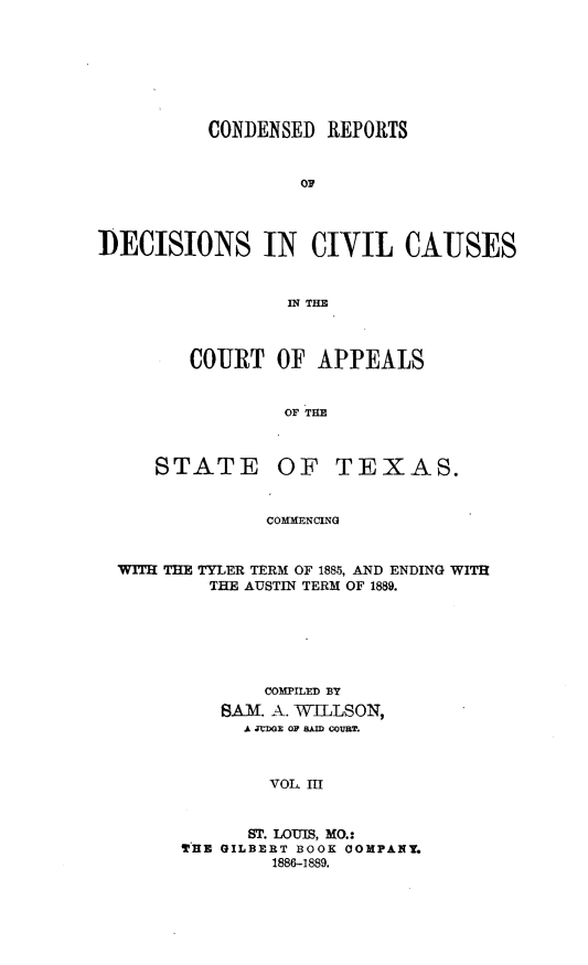 handle is hein.statereports/crdaptx0003 and id is 1 raw text is: CONDENSED REPORTS
oP
DECISIONS IN CIVIL CAUSES
IN THE

COURT OF APPEALS
OF THE

STATE

OF TEXAS.

COMMENCING

WITH THE TYLER TERM OF 1885, AND ENDING WITH
THE AUSTIN TERM OF 1889.
COMPILED BY
SAM. A. WILLSON,
A JtDO OF RAM COUUT.
VOL III
ST. LOUIS, MO.:
THE GILBERT BOOK COMPANY.
1886-1889.


