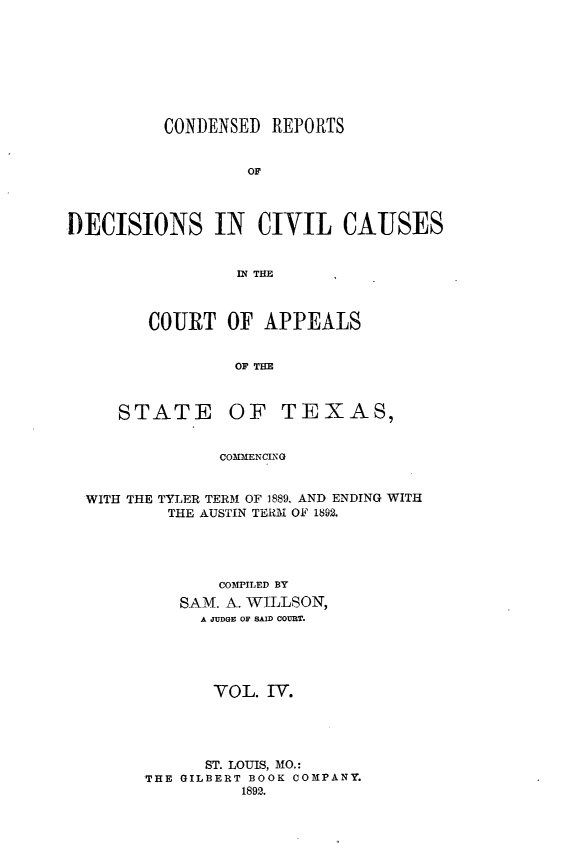handle is hein.statereports/crdaptx0004 and id is 1 raw text is: CONDENSED REPORTS
OF
DECISIONS IN CIVIL CAUSES
IN THE

COURT OF APPEALS
OF THE

STATE

OF TEXAS,

COMMENCING

WITH THE TYLER TERM OF 1889, AND ENDING WITH
THE AUSTIN TERM OF 1892.
COMPILED BY
SAM. A. WILLSON,
A JUDG OF SAID COURT.
VOL. IV.
ST. LOUIS, MO.:
THE GILBERT BOOK COMPANY.
1892.


