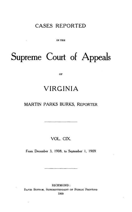 handle is hein.statereports/creava0109 and id is 1 raw text is: CASES REPORTED
IN THE
Supreme Court of Appeals
OF

VIRGINIA
MARTIN PARKS BURKS, REPORTER
VOL. CIX.
From December 3, 1908, to September I, 1909
RICHMOND:
DAvis BoTTom. SUPERINTENDENT OF PUBLIC PRINTING
1909


