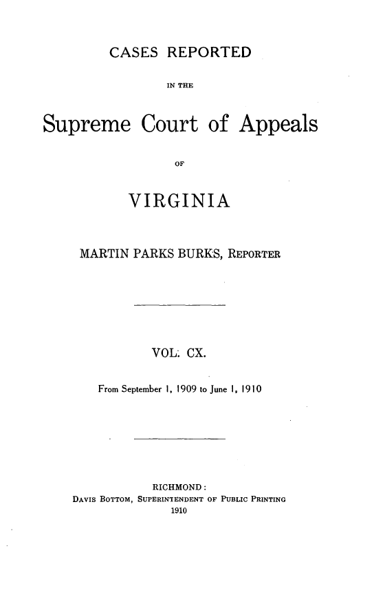 handle is hein.statereports/creava0110 and id is 1 raw text is: CASES REPORTED
IN THE
Supreme Court of Appeals
OF

VIRGINIA
MARTIN PARKS BURKS, REPORTER
VOL. CX.
From September 1, 1909 to June I, 1910
RICHMOND:
DAVIS BOTTOM, SUPERINTENDENT OF PUBLIC PRINTING


