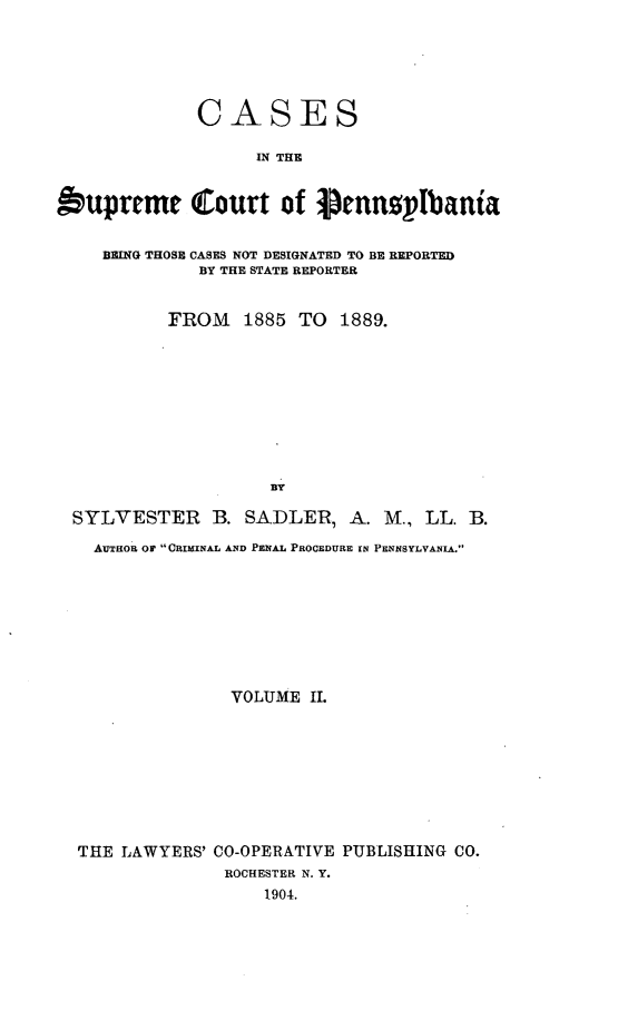 handle is hein.statereports/csctpa0002 and id is 1 raw text is: CASES
IN THE
bupreme Court of  ennpIpbania
BEING THOSE CASES NOT DESIGNATED TO BE REPORTED
BY THE STATE REPORTER
FROM    1885 TO    1889.
BY
SYLVESTER B. SADLER, A. M., LL. B.
AuTHOR OF  CRIMINAL AND PENAL PROCEDURE IN PENNSYLVANIA.

VOLUME I.
THE LAWYERS' CO-OPERATIVE PUBLISHING CO.
ROCHESTER N. Y.
1904.


