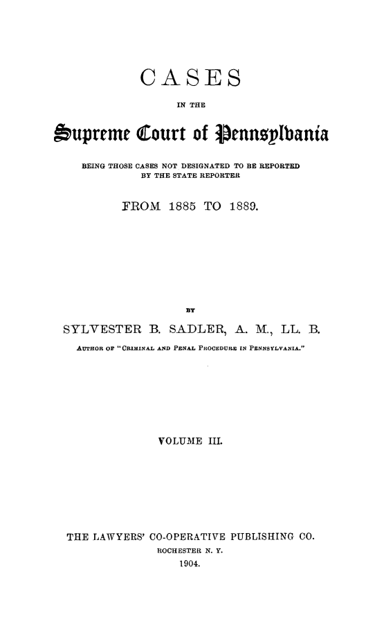 handle is hein.statereports/csctpa0003 and id is 1 raw text is: CASES
IN THE
buprrmc Court of Pemnsplbania
BEING THOSE CASES NOT DESIGNATED TO BE REPORTED
BY THE STATE REPORTER
FROM    1885 TO    1889.
BY
SYLVESTER B. SADLER, A. M., LL. lB.
AUTHOR OF CRIMINAL AND PENAL PROCEDURE IN PENNSYLVANIA.
VOLUME III.
THE LAWYERS' CO-OPERATIVE PUBLISHING CO.
ROCHESTER N. Y.
1904.


