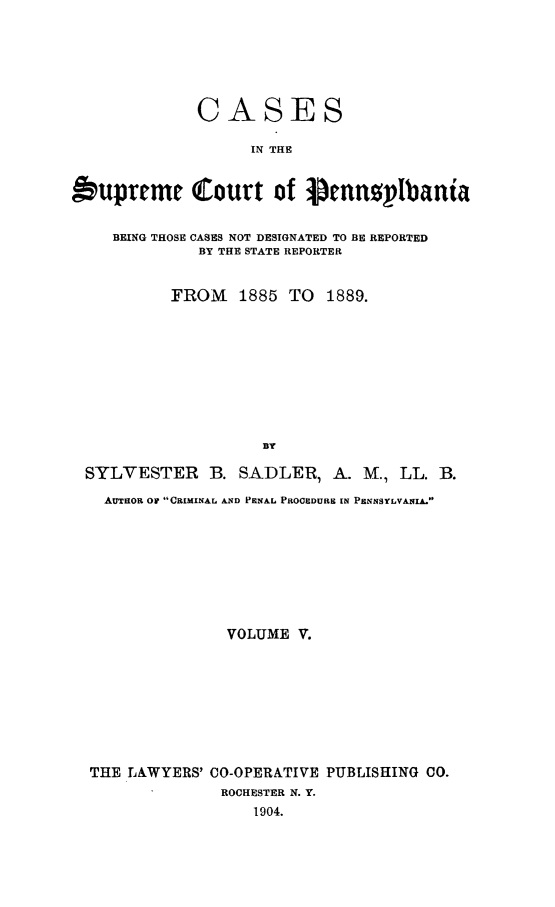 handle is hein.statereports/csctpa0005 and id is 1 raw text is: CASES
IN THE
bupreme Court of 0ennpllbania
BEING THOSE CASES NOT DESIGNATED TO BE REPORTED
BY THE STATE REPORTER
FROM    1885 TO 1889.
BY
SYLVESTER B. SADLER, A. M., LL. B.
AuamO OW CRIMINAL AND PENAL PROCEDURE IN PENNSYLVANIA.
VOLUME V.
THE LAWYERS' CO-OPERATIVE PUBLISHING CO.
ROCHESTER N. Y.
1904.


