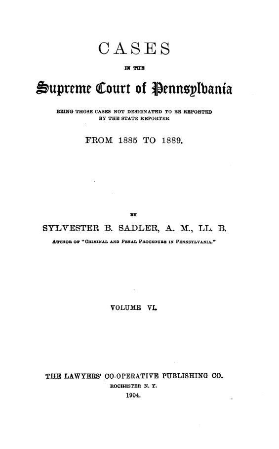 handle is hein.statereports/csctpa0006 and id is 1 raw text is: CASES
IN THR
t'upreme Court of pennsplbani'
BEING THOSE CASES NOT DESIGNATED TO BE REPORTED
BY THE STATE REPORTER
FROM    1885 TO 1889.
SYLVESTER B. SADLER, A. M., LL. B.
AUTHOR ON CgIMyAL AND PENAL PROCSDUB IN PENNSYLVANIA.
VOLUME VL
THE LAWYERS' CO-OPERATIVE PUBLISHING CO.
ROC14ESTER N. Y.
1904.


