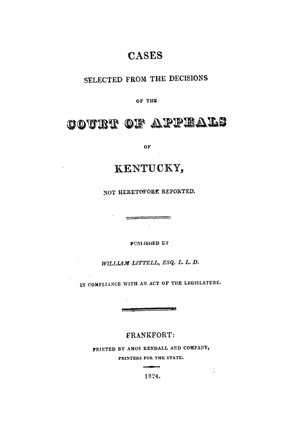 handle is hein.statereports/csdcakent0001 and id is 1 raw text is: CASES
SELECTED FROM THE DECISIONS
OF THE
OF
KENTUCKY,
NOT HERETOFOAE REPORTED.
PUBLISHED D7
WILLIAM LITTELL, ESQ. L. L. D.
IN COMPLIANCE WITH AN ACT OF THE LEGISLATURE.
FRANKFORT:
PRINTED BY AMOS KENDALL AND COMPANY,
PRINTERS FOR THE STATE.
1824.


