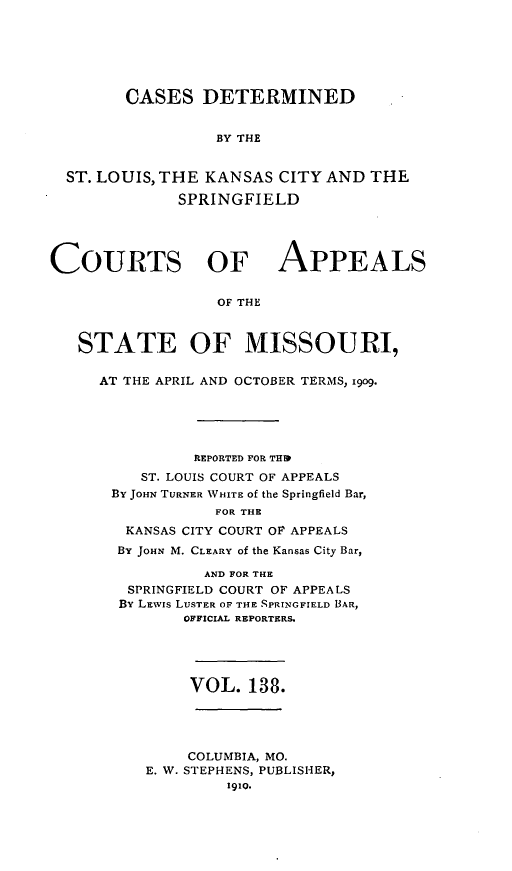handle is hein.statereports/cslkspmo0138 and id is 1 raw text is: CASES DETERMINED
BY THE
ST. LOUIS, THE KANSAS CITY AND THE
SPRINGFIELD
COURTS OF APPEALS
OF THE
STATE OF MISSOURI,

AT THE APRIL AND OCTOBER TERMS, 1909.
REPORTED FOR THIP
ST. LOUIS COURT OF APPEALS
By JOHN TURNER WHITE of the Springfield Bar,
FOR THE
KANSAS CITY COURT OF APPEALS
BY JOHN M. CLEARY of the Kansas City Bar,
AND FOR THE
SPRINGFIELD COURT OF APPEALS
BY LEWIs LUSTER OF THE SPRINGFIELD BAR,
OFFICIAL REPORTERS.

VOL. 138.

COLUMBIA, MO.
E. W. STEPHENS, PUBLISHER,
191P.


