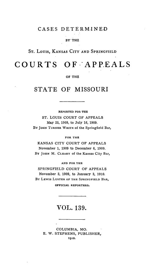 handle is hein.statereports/cslkspmo0139 and id is 1 raw text is: CASES DETERMINED

BY THE
ST. Louis, KANSAS CITY AND SPRINGFIELD
COURTS OF 'APP.EALS
OF THE

STATE

OF MISSOURI

REPORTED FOR THE
ST. LOUIS COURT OF APPEALS
May 25, 1909, to July 16, 1909.
By JOHN TURNER WHITE Of the Springfield Bar,
FOR THE
KANSAS CITY COURT OF APPEALS
November 1, 1909 to December 6, 1909.
BY JOHN M. CLEARY of the Kansas City Bar,
AND FOR THE
SPRINGFIELD COURT OF APPEALS
November 3, 1909, to January 3, 1910.
By LEWIS LUSTER OF THE SPRINGFIELD BAR,
OFFICIAL REPORTERS.
VOL. 139.
COLUMBIA, MO.
E. W. STEPHENS, PUBLISHER,
1910.


