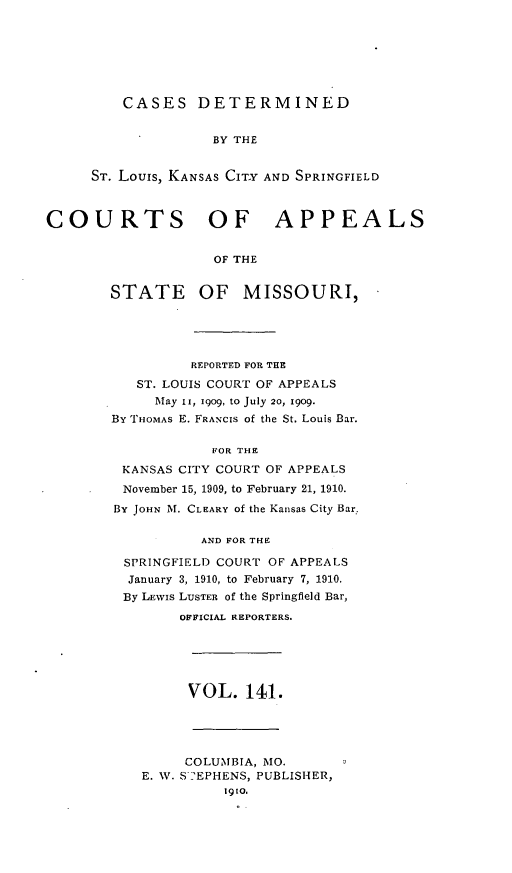 handle is hein.statereports/cslkspmo0141 and id is 1 raw text is: CASES DETERMINED
BY THE
ST. Louis, KANSAS CITY AND SPRINGFIELD

COURTS OF APPEALS
OF THE
STATE OF MISSOURI,

REPORTED FOR THE
ST. LOUIS COURT OF APPEALS
May II, 1909, to July 20, 1909.
By THOMAS E. FRANCIS of the St. Louis Bar.
FOR THE
KANSAS CITY COURT OF APPEALS
November 15, 1909, to February 21, 1910.
By JOHN M. CLEARY of the Kansas City Bar.
AND FOR THE
SPRINGFIELD COURT OF APPEALS
January 3, 1910, to February 7, 1910.
By LEWIS LUSTER of the Springfield Bar,
OFFICIAL REPORTERS.
VOL. 141.
COLUMBIA, MO.
E. W. S 'EPHENS, PUBLISHER,
1910.


