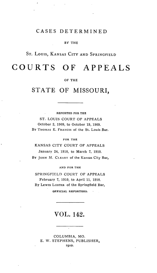 handle is hein.statereports/cslkspmo0142 and id is 1 raw text is: CASES DETERMINED

BY THE
ST. Louis, KANSAS CITY AND SPRINGFIELD
COURTS OF APPEALS
OF THE

STATE

OF MISSOURI,

REPORTED FOR THE
ST. LOUIS COURT OF APPEALS
October 2, 1909, to October 19, 1909.
By THOMAS E. FRANCIS of the St. Louis Bar.
FOR THE
KANSAS CITY COURT OF APPEALS
January 24, 1910, to March 7, 1910.
By JOHN M. CLEARY of the Kansas City Bar,
AND FOR THE
SPRINGFIELD COURT OF APPEALS
February 7, 1910, to April 11, 1910.
By LEwIS LUSTER of the Springfield Bar,
OFFICIAL REPORTERS.

VOL. 142.

COLUMBIA, MO.
E. W. STEPHENS, PUBLISHER,
1910.


