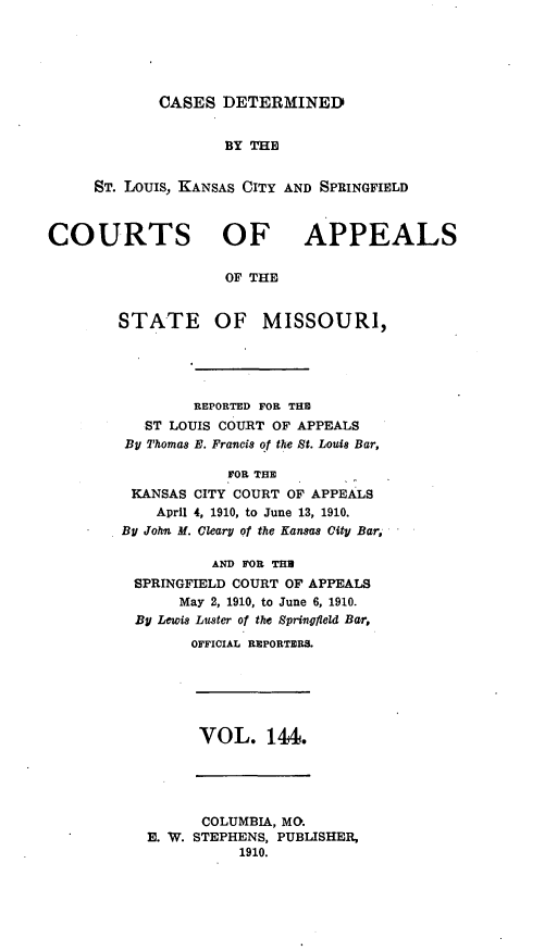 handle is hein.statereports/cslkspmo0144 and id is 1 raw text is: CASES DETERMINED

BY THE
ST. Louis, KANSAS CITY AND SPRINGFIELD

COURTS OF

APPEALS

OF THE

STATE OF MISSOURI,
REPORTED FOR THE
ST LOUIS COURT OF APPEALS
BU Thomas E. Francis of the St. Louis Bar,
FOR THE
KANSAS CITY COURT OF APPEALS
April 4, 1910, to June 13, 1910.
By John M. Cleary of the Kansas City Bar,
AND FOR THU
SPRINGFIELD COURT OF APPEALS
May 2, 1910, to June 6, 1910.
By Lewis Luster of the Springfield Bar,
OFFICIAL REPORTERS.

VOL. 144.

COLUMBIA, MO.
E. W. STEPHENS, PUBLISHER,
1910.


