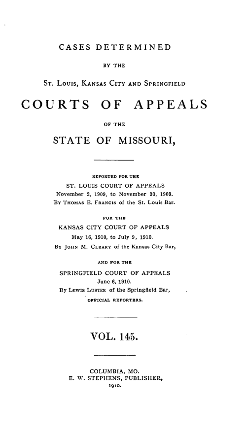 handle is hein.statereports/cslkspmo0145 and id is 1 raw text is: CASES DETERMINED

BY THE
ST. Louis, KANSAS CITY AND SPRINGFIELD
COURTS OF APPEALS
OF THE
STATE OF MISSOURI,

REPORTED FOR THE
ST. LOUIS COURT OF APPEALS
November 2, 1909, to November 30, 1909.
By THOMAS E. FRANCIS of the St. Louis Bar.
FOR THE
KANSAS CITY COURT OF APPEALS
May 16, 1910, to July 9, 1910.
BY JOHN M. CLEARY of the Kansas City Bar,
AND FOR THE
SPRINGFIELD COURT OF APPEALS
June 6, 1910.
By LEWIS LUSTER of the Springfield Bar,
OFFICIAL REPORTERS.

VOL. 145.
COLUMBIA, MO.
E. W. STEPHENS, PUBLISHER,
1910.


