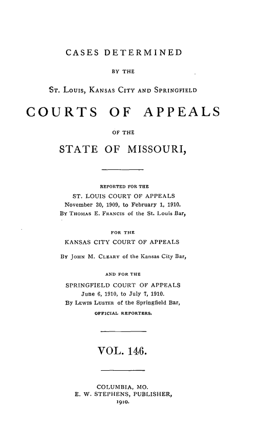 handle is hein.statereports/cslkspmo0146 and id is 1 raw text is: CASES DETERMINED
BY THE
ST. Louis, KANSAS CITY AND SPRINGFIELD

COURTS OF APPEALS
OF THE

STATE

OF MISSOURI,

REPORTED FOR THE
ST. LOUIS COURT OF APPEALS
November 30, 1909, to February 1, 1910.
By THOMAs E. FRANCIS of the St. Louis Bar,
FOR THE
KANSAS CITY COURT OF APPEALS
By JOHN M. CLEARY of the Kansas City Bar,
AND FOR THE
SPRINGFIELD COURT OF APPEALS
June 6, 1910, to July 7, 1910.
By LEwIS LUSTER of the Springfield Bar,
OFFICIAL REPORTERS.

VOL. 146.

COLUMBIA, MO.
E. W. STEPHENS, PUBLISHER,
1910.


