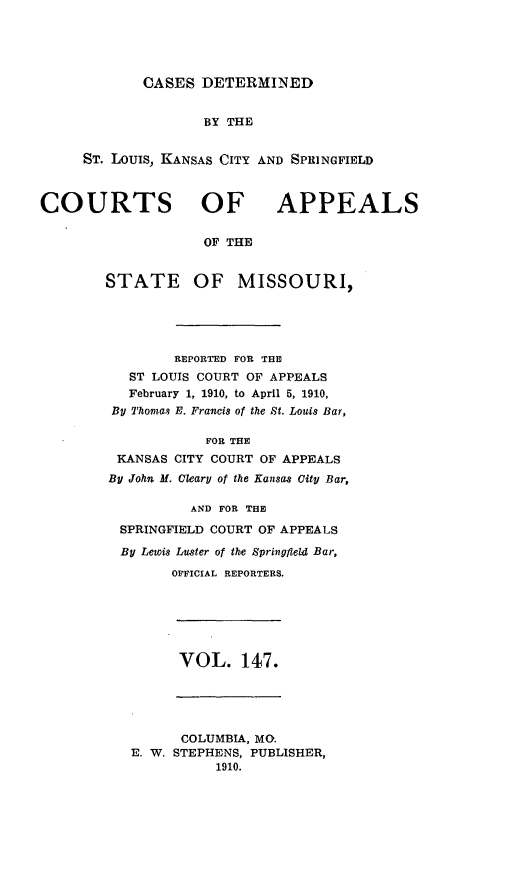 handle is hein.statereports/cslkspmo0147 and id is 1 raw text is: CASES DETERMINED

BY THE
ST. Louis, KANSAS CITY AND SPRINGFIELD
COURTS OF APPEALS
OF THE
STATE OF MISSOURI,
REPORTED FOR THE
ST LOUIS COURT OF APPEALS
February 1, 1910, to April 5, 1910,
By Thomas E. Francis of the St. Louis Bar,
FOR THE
KANSAS CITY COURT OF APPEALS
By John M. Cleary of the Kansas City Bar,
AND FOR THE
SPRINGFIELD COURT OF APPEALS
By Lewis Luster of the Springfield Bar,
OFFICIAL REPORTERS.
VOL. 147.
COLUMBIA, MO.
E. W. STEPHENS, PUBLISHER,
1910.



