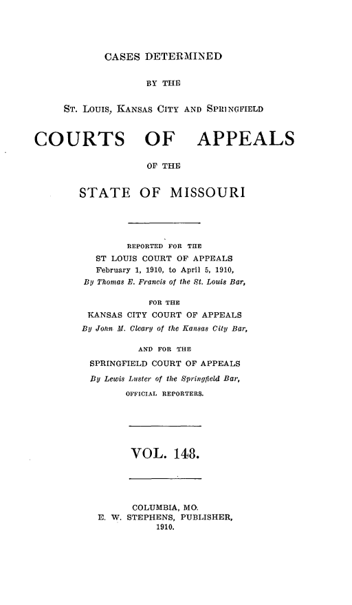 handle is hein.statereports/cslkspmo0148 and id is 1 raw text is: CASES DETERMINED

BY THE
ST. Louis, KANSAS CITY AND SPIINGFIELD

COURTS OF

APPEALS

OF THE

STATE OF MISSOURI
REPORTED FOR THE
ST LOUIS COURT OF APPEALS
February 1, 1910, to April 5, 1910,
By Thomas E. Francis of the St. Louis Bar,
FOR THE
KANSAS CITY COURT OF APPEALS
By John M. Cleary of the Kansas City Bar,
AND FOR THE
SPRINGFIELD COURT OF APPEALS
By Lewis Luster of the Springfield Bar,
OFFICIAL REPORTERS.

VOL. 148.

COLUMBIA, MO.
E. W. STEPHENS, PUBLISHER,
1910.


