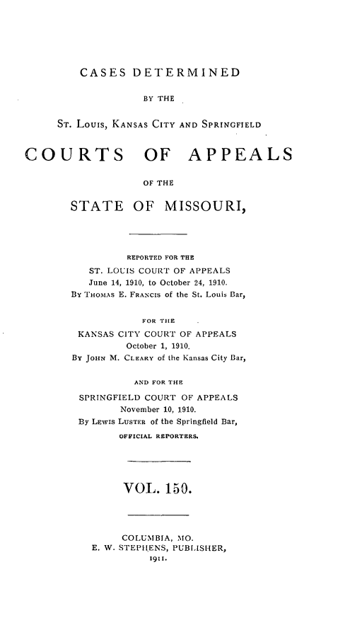 handle is hein.statereports/cslkspmo0150 and id is 1 raw text is: CASES DETERMINED
BY THE
ST. Louis, KANSAS CITY AND SPRINGFIELD
COURTS OF APPEALS
OF THE
STATE OF MISSOURI,
REPORTED FOR THE
ST. LOUIS COURT OF APPEALS
June 14, 1910, to October 24, 1910.
By THOMAS E. FRANCIS of the St. Louis Bar,
FOR THE
KANSAS CITY COURT OF APPEALS
October 1, 1910.
By JouN M. CLEARY of the Kansas City Bar,
AND FOR THE
SPRINGFIELD COURT OF APPEALS
November 10, 1910.
By LEWIs LUSTER of the Springfield Bar,
OFFICIAL REPORTERS.
VOL. 150.
COLUMBIA, MO.
E. W. STEPHENS, PUBLISHER,
1911.


