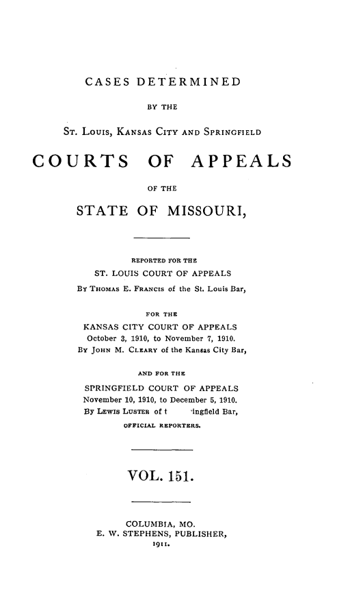 handle is hein.statereports/cslkspmo0151 and id is 1 raw text is: CASES DETERMINED

BY THE
ST. Louis, KANSAS CITY AND SPRINGFIELD
COURTS OF APPEALS
OF THE

STATE

OF MISSOURI,

REPORTED FOR THE
ST. LOUIS COURT OF APPEALS
By THOMAS E. FRANCIS of the St. Louis Bar,
FOR THE
KANSAS CITY COURT OF APPEALS
October 3, 1910, to November 7, 1910.
BY JOHN M. CLEARY of the Kansas City Bar,
AND FOR THE
SPRINGFIELD COURT OF APPEALS
November 10, 1910, to December 5, 1910.
BY LEWIs LUSTER of t    ingfleld Bar,
OFFICIAL REPORTERS.
VOL. 151.
COLUMBIA, MO.
E. W. STEPHENS, PUBLISHER,
1911.



