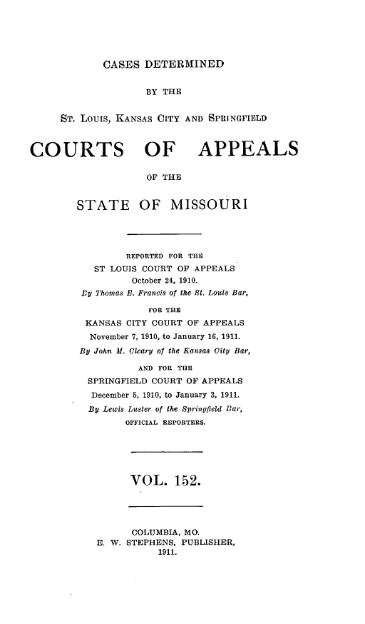 handle is hein.statereports/cslkspmo0152 and id is 1 raw text is: CASES DETERMINED

BY THE
ST. Louis, KANSAS CITY AND SPRINGFIELD

COURTS OF

APPEALS

OF THE

STATE

OF MISSOURI

REPORTED FOR THE
ST LOUIS COURT OF APPEALS
October 24, 1910.
DU Thomas E. Francis of the St. Louis Bar,
FOR THE
KANSAS CITY COURT OF APPEALS
November 7, 1910, to January 16, 1911.
BU John M. Cleary of the Kansas City Bar,
AND FOR THE
SPRINGFIELD COURT OF APPEALS
December 5, 1910, to January 3, 1911.
By Lewis Luster of the Springfilid Bar,
OFFICIAL REPORTERS.

VOL. 152.

COLUMBIA, MO.
E. W. STEPHENS, PUBLISHER,
1911.


