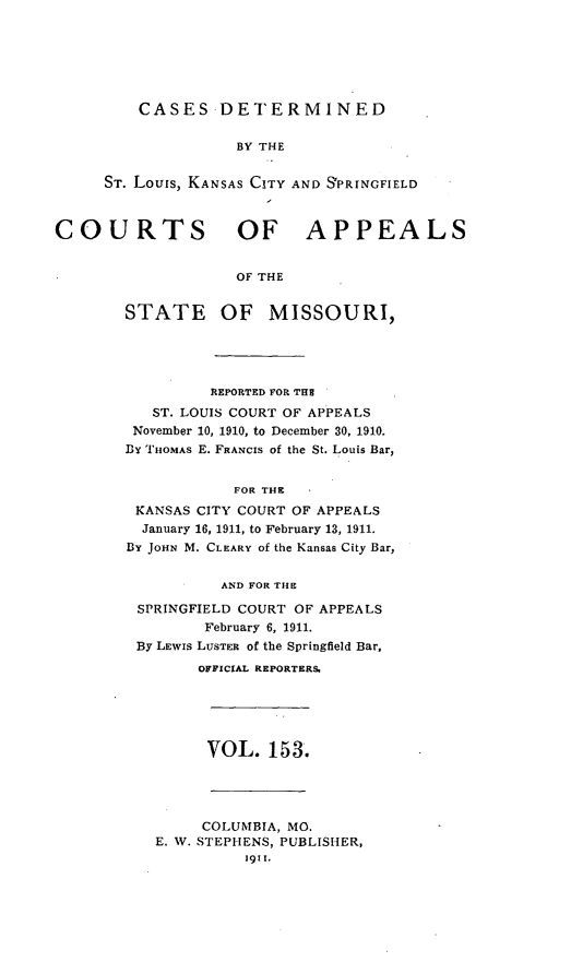 handle is hein.statereports/cslkspmo0153 and id is 1 raw text is: CASES DETERMINED

BY THE
ST. Louis, KANSAS CITY AND SPRINGFIELD
COURTS OF APPEALS
OF THE
STATE OF MISSOURI,

REPORTED FOR THE
ST. LOUIS COURT OF APPEALS
November 10, 1910, to December 30, 1910.
DY THOMAS E. FRANCIS of the St. Louis Bar,
FOR THE
KANSAS CITY COURT OF APPEALS
January 16, 1911, to February 13, 1911.
BY JOHN M. CLEARY of the Kansas City Bar,
AND FOR THE
SPRINGFIELD COURT OF APPEALS
February 6, 1911.
By LEwis LUSTER of the Springfield Bar,
OFFICIAL REPORTERS.

VOL. 153.

COLUMBIA, MO.
E. W. STEPHENS, PUBLISHER,
1911.


