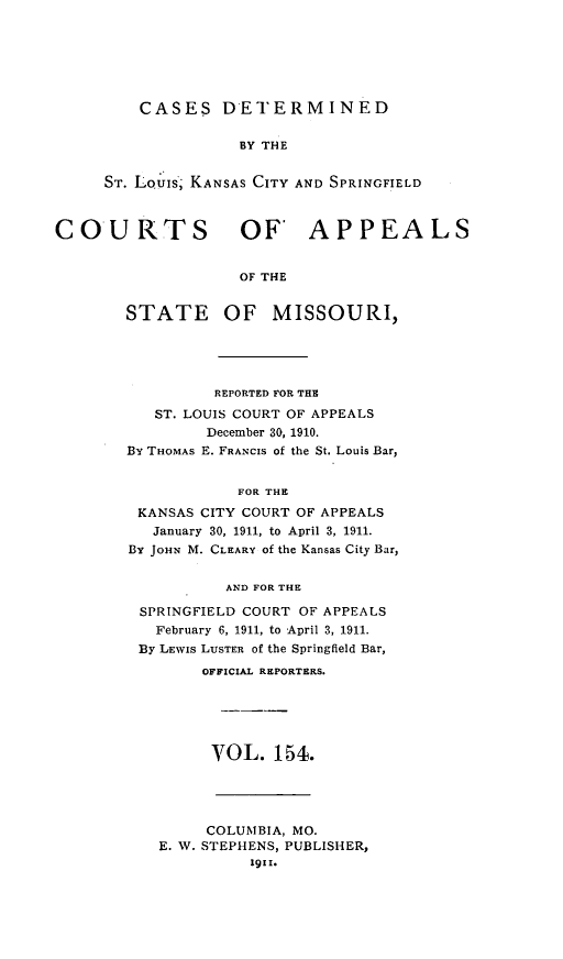 handle is hein.statereports/cslkspmo0154 and id is 1 raw text is: CASES DETERMINED

BY THE
ST. LOuis, KANSAS CITY AND SPRINGFIELD
COURTS OF APPEALS
OF THE

STATE

OF MISSOURI,

REPORTED FOR THE
ST. LOUIS COURT OF APPEALS
December 30, 1910.
BY THOMAS E. FRANCIS of the St. Louis Bar,
FOR THE
KANSAS CITY COURT OF APPEALS
January 30, 1911, to April 3, 1911.
BY JOHN M. CLEARY of the Kansas City Bar,
AND FOR THE
SPRINGFIELD COURT OF APPEALS
February 6, 1911, to April 3, 1911.
By LEWIs LUSTER of the Springfield Bar,
OFFICIAL REPORTERS.
VOL. 154.

COLUMBIA, MO.
E. W. STEPHENS, PUBLISHER,
1911.


