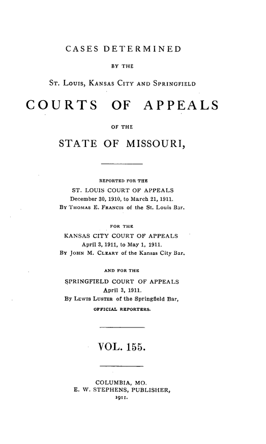 handle is hein.statereports/cslkspmo0155 and id is 1 raw text is: CASES DETERMINED
BY THE
ST. Louis, KANSAS CITY AND SPRINGFIELD

COURTS OF APPEALS
OF THE

STATE

OF MISSOURI,

REPORTED FOR THE
ST. LOUIS COURT OF APPEALS
December 30, 1910, to March 21, 1911.
BY THOMAS E. FRANCIS of the St. Louis Bar.
FOR THE
KANSAS CITY COURT OF APPEALS
April 3, 1911, to May 1, 1911.
By JOHN M. CLEARY of the Kansas City Bar.
AND FOR THE
SPRINGFIELD COURT OF APPEALS
April 3, 1911.
By LEWIs LUSTER of the Springfield Bar,
OFFICIAL REPORTERS.

VOL. 155.

COLUMBIA, MO.
E. W. STEPHENS, PUBLISHER,
191.


