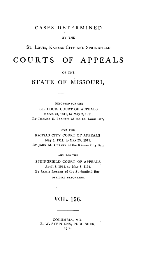 handle is hein.statereports/cslkspmo0156 and id is 1 raw text is: CASES DETERMINED

BY THE
ST. Louis, KANSAS CITY AND SPRINGFIELD
COURTS OF APPEALS
OF THE
STATE OF MISSOURI,

REPORTED FOR THE
ST. LOUIS COURT OF APPEALS
March 21, 1911, to May 2, 1911.
By THOMAS E. FRANCIS of the St. Louis Bar.
FOR THE
KANSAS CITY COURT OF APPEALS
May 1, 1911, to May 29, 1911.
By JOHN M. CLEARY of the Kansas City Bar.
AND FOR THE
SPRINGFIELD COURT OF APPEALS
April 3, 1911, to May 8, 1191.
By LEWIS LUSTER of the Springfield Bar,
OFFICIAL REPORTERS.
VOL. 156.
COLUMBIA, MO.
E. W. STEPHENS, PUBLISHER,
1911.


