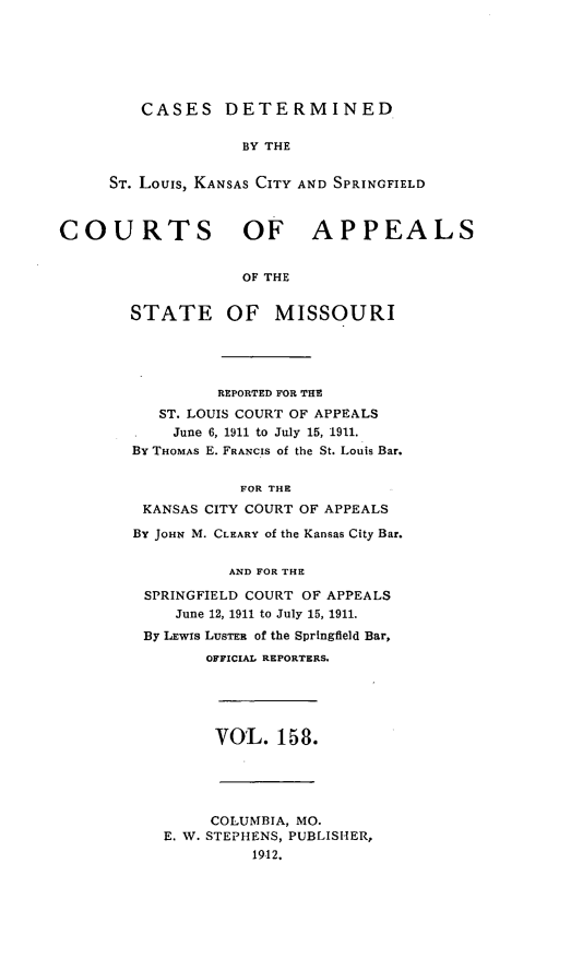 handle is hein.statereports/cslkspmo0158 and id is 1 raw text is: CASES DETERMINED

BY THE
ST. Louis, KANSAS CITY AND SPRINGFIELD
COURTS OF APPEALS
OF THE
STATE OF MISSOURI

REPORTED FOR THE
ST. LOUIS COURT OF APPEALS
June 6, 1911 to July 15, 1911.
By THOMAS E. FRANCIS of the St. Louis Bar.
FOR THE
KANSAS CITY COURT OF APPEALS
BY JOHN M. CLEARY of the Kansas City Bar.
AND FOR THE
SPRINGFIELD COURT OF APPEALS
June 12, 1911 to July 15, 1911.
By LEwIs LUSTER of the Springfield Bar,
OFFICIAL REPORTERS.

VOL. 158.

COLUMBIA, MO.
E. W. STEPHENS, PUBLISHER,
19-12.


