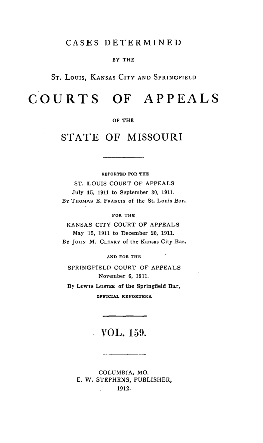handle is hein.statereports/cslkspmo0159 and id is 1 raw text is: CASES DETERMINED
BY THE
ST. Louis, KANSAS CITY AND SPRINGFIELD

COURTS OF APPEALS
OF THE
STATE OF MISSOURI

REPORTED FOR THE
ST. LOUIS COURT OF APPEALS
July 15, 1911 to September 30, 1911.
By THOMAS E. FRANCIS of the St. Louis Bar.
FOR THE
KANSAS CITY COURT OF APPEALS
May 15, 1911 to December 20, 1911.
By JOHN M. CLEARY of the Kansas City Bar.
AND FOR THE
SPRINGFIELD COURT OF APPEALS
November 6, 1911.
By LEWIs LUSTEB of the Springfield Bar,
OFFICIAL REPORTERS.

VOL. 159.

COLUMBIA, MO.
E. W. STEPHENS, PUBLISHER,
1912.


