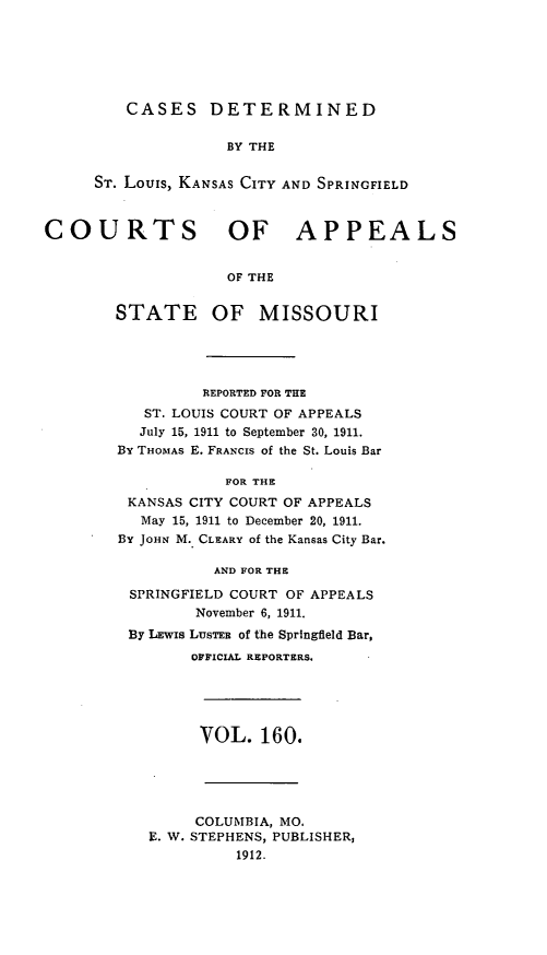 handle is hein.statereports/cslkspmo0160 and id is 1 raw text is: CASES DETERMINED
BY THE
ST. Louis, KANSAS CITY AND SPRINGFIELD

COURTS OF APPEALS
OF THE
STATE OF MISSOURI

REPORTED FOR THE
ST. LOUIS COURT OF APPEALS
July 15, 1911 to September 30, 1911.
By THOMAS E. FRANCIS of the St. Louis Bar
FOR THE
KANSAS CITY COURT OF APPEALS
May 15, 1911 to December 20, 1911.
By JoHN M. CLEARY of the Kansas City Bar.
AND FOR THE
SPRINGFIELD COURT OF APPEALS
November 6, 1911.
By LEWIs LUSTER of the Springfield Bar,
OFFICIAL REPORTERS.

VOL. 160.

COLUMBIA, MO.
E. W. STEPHENS, PUBLISHER,
1912.



