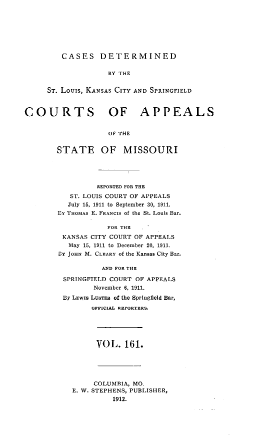 handle is hein.statereports/cslkspmo0161 and id is 1 raw text is: CASES DETERMINED
BY THE
ST. Louis, KANSAS CITY AND SPRINGFIELD

COURTS OF APPEALS
OF THE
STATE OF MISSOURI

REPORTED FOR THE
ST. LOUIS COURT OF APPEALS
July 15, 1911 to September 30, 1911.
PY THOMAS E. FRANCIS of the St. Louis Bar.
FOR THE
KANSAS CITY COURT OF APPEALS
May 15, 1911 to December 20, 1911.
BY JOHN M. CLEARY of the Kansas City Bar,
AND FOR THE
SPRINGFIELD COURT OF APPEALS
November 6, 1911.
By LEWIS LUSTER of the Springfield Bar,
OFFICIAL REPORTERS,

VOL. 161.

COLUMBIA, MO.
E. W. STEPHENS, PUBLISHER,
1912.


