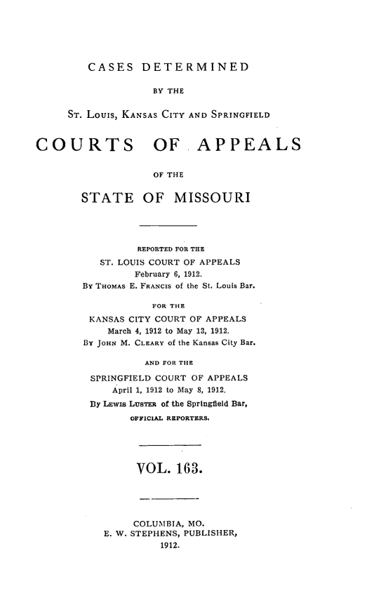 handle is hein.statereports/cslkspmo0163 and id is 1 raw text is: CASES DETERMINED

BY THE
ST. Louis, KANSAS CITY AND SPRINGFIELD
COURTS OF .APPEALS
OF THE
STATE OF MISSOURI

REPORTED FOR THE
ST. LOUIS COURT OF APPEALS
February 6, 1912.
BY THOMAS E. FRANCIS of the St. Louis Bar.
FOR THE
KANSAS CITY COURT OF APPEALS
March 4, 1912 to May 13, 1912.
By JOHN M. CLEARY of the Kansas City Bar.
AND FOR THE
SPRINGFIELD COURT OF APPEALS
April 1, 1912 to May 8, 1912.
By LEwIs LUSTER of the Springfield Bar,
OFFICIAL REPORTERS.

VOL. 163.

COLUMBIA, MO.
E. W. STEPHENS, PUBLISHER,
1912.



