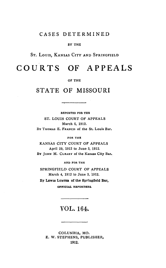 handle is hein.statereports/cslkspmo0164 and id is 1 raw text is: CASES DETERMINED

BY THE
ST. Louis, KANSAS CITY AND SPRINGFIELD
COURTS OF APPEALS
OF THE
STATE OF MISSOURI

REPORTED FOR THE
ST. LOUIS COURT OF APPEALS
March 5, 1912.
By THOMAs E. FRANCIS of the St. Louis Bar.
FOR THE
KANSAS CITY COURT OF APPEALS
April 29, 1912 to June 3, 1912.
BY- JOHN M. CLEARY of the Kansas City Bar.
AND FOR THE
SPRINGFIELD COURT OF APPEALS
March 4, 1912 to June 3, 1912.
By LEwis LusTE of the Springfield Bar,
OFFICIAL REPORTERS.

VOL. 164.

COLUMBIA, MO.
E. W. STEPHENS, PUBLISHER,
1912.


