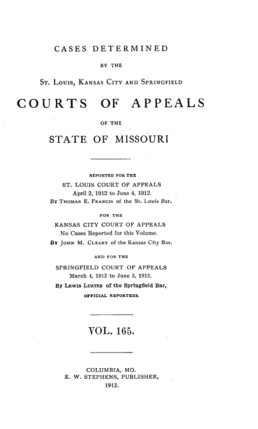 handle is hein.statereports/cslkspmo0165 and id is 1 raw text is: CASES DETERMINED

BY THE
ST. Louis, KANSAS CITY AND SPRINGFIELD
COURTS OF APPEALS
OF THE
STATE OF MISSOURI
REPORTED FOR THE
ST. LOUIS COURT OF APPEALS
April 2, 1912 to June 4, 1912.
By THOMAS E. FRANCIS of the St. Louis Bar.
FOR THE
KANSAS CITY COURT OF APPEALS
No Cases Reported for this Volume.
BY JOHN M. CLEARY of the Kansas City Bar.
AND FOR THE
SPRINGFIELD COURT OF APPEALS
March 4, 1912 to June 3, 1912.
By LEWIS LuSTEB of the Springfield Bar,
OFFICIAL REPORTERS
VOL. 165.
COLUMBIA, MO.
E. W. STEPHENS, PUBLISHER,
1912.


