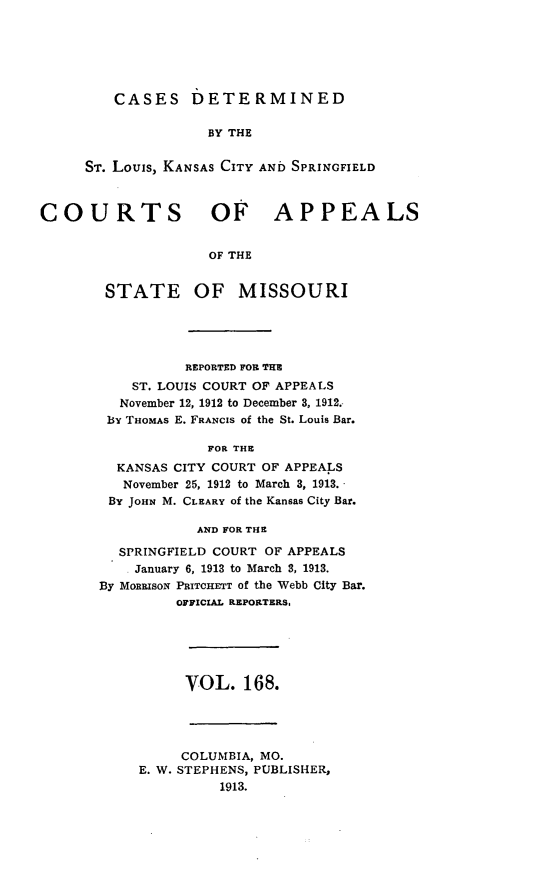 handle is hein.statereports/cslkspmo0168 and id is 1 raw text is: CASES DETERMINED

BY THE
ST. Louis, KANSAS CITY AND SPRINGFIELD
COURTS OF APPEALS
OF THE

STATE

OF MISSOURI

REPORTED FOR THE
ST. LOUIS COURT OF APPEALS
November 12, 1912 to December 3, 1912.
By THOMAS E. FRANCIS of the St. Louis Bar.
FOR THE
KANSAS CITY COURT OF APPEALS
November 25, 1912 to March 3, 1913.
By JOHN M. CLEARY of the Kansas City Bar.
AND FOR THE
SPRINGFIELD COURT OF APPEALS
. January 6, 1913 to March 3, 1913.
By MonRIsoN PRITCHETT of the Webb City Bar.
OFFICIAL REPORTERS.

VOL. 168.

COLUMBIA, MO.
E. W. STEPHENS, PUBLISHER,
1913.


