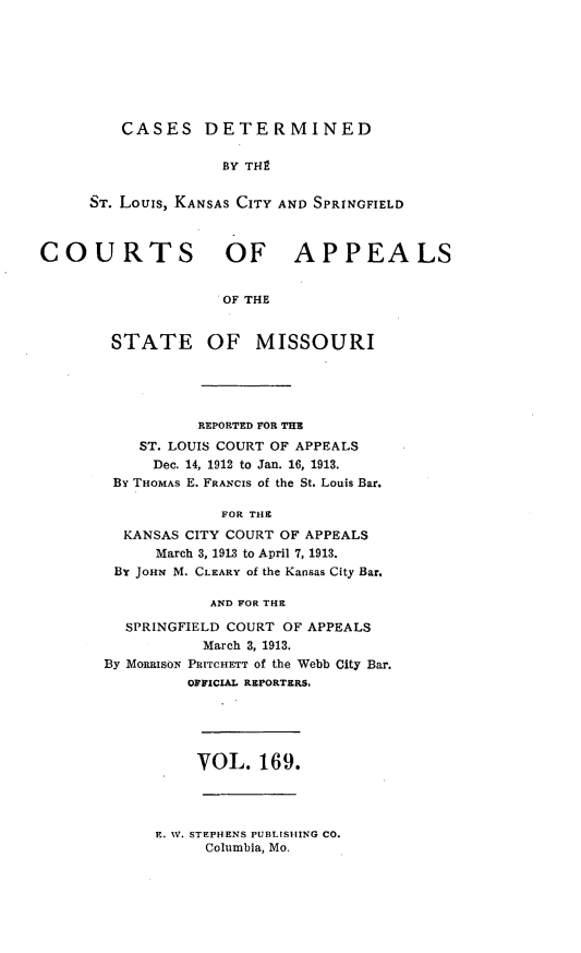 handle is hein.statereports/cslkspmo0169 and id is 1 raw text is: CASES DETERMINED

BY TH9
ST. Louis, KANSAS CITY AND SPRINGFIELD
COURTS OF APPEALS
OF THE
STATE OF MISSOURI

REPORTED FOR THE
ST. LOUIS COURT OF APPEALS
Dec. 14, 1912 to Jan. 16, 1913.
By THOMAs E. FRANCIS of the St. Louis Bar.
FOR THE
KANSAS CITY COURT OF APPEALS
March 3, 1913 to April 7, 1913.
BY JOHN M. CLEARY of the Kansas City Bar.
AND FOR THE
SPRINGFIELD COURT OF APPEALS
March 3, 1913.
By MORRISoN PRITCHETT of the Webb City Bar.
OFFICIAL REPORTERS,

VOL. 169.

E. W. STEPH4ENS PUBLISHING CO.
Columbia, Mo.


