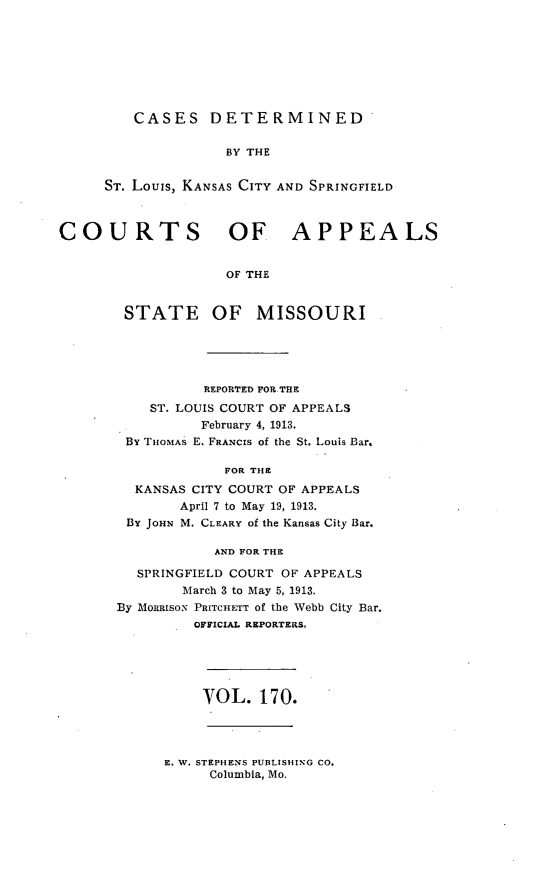 handle is hein.statereports/cslkspmo0170 and id is 1 raw text is: CASES DETERMINED

BY THE
ST. Louis, KANSAS CITY AND SPRINGFIELD
COURTS OF APPEALS
OF THE
STATE OF MISSOURI

REPORTED FOR.THE
ST. LOUIS COURT OF APPEALS
February 4, 1913.
By THOMAS E. FRANCIS of the St. Louis Bar.
FOR THE
KANSAS CITY COURT OF APPEALS
April 7 to May 19, 1913.
By JOHN M. CLEARY of the Kansas City Bar.
AND FOR THE
SPRINGFIELD COURT OF APPEALS
March 3 to May 5, 1913.
By MonaIsoN PRITCHETT of the Webb City Bar.
OFFICIAL REPORTERS.

VOL. 170.

E. W. STEPHENS PUBLISHING CO.
Columbia, Mo.


