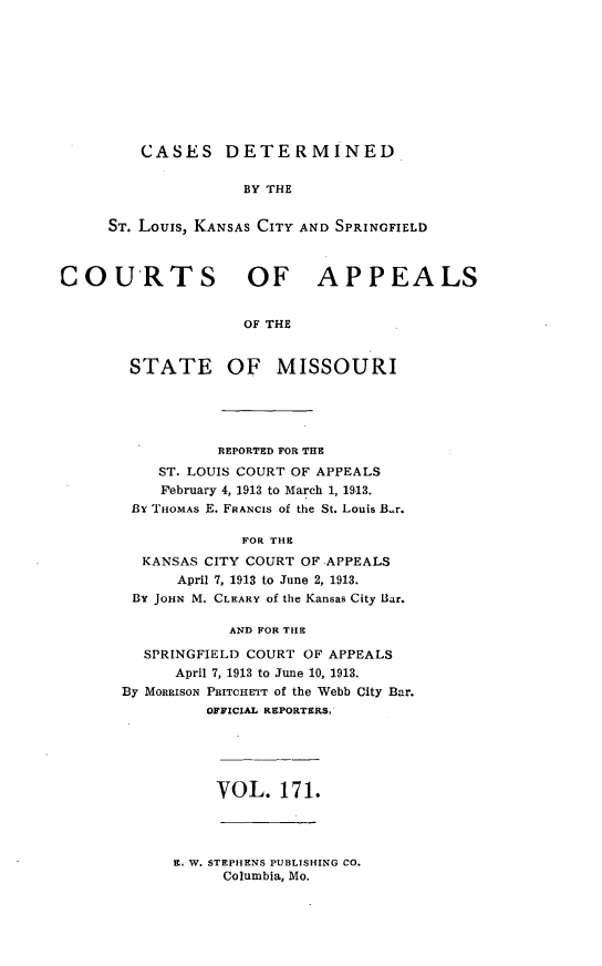 handle is hein.statereports/cslkspmo0171 and id is 1 raw text is: CASES DETERMINED

BY THE
ST. Louis, KANSAS CITY AND SPRINGFIELD
COURTS OF APPEALS
OF THE
STATE OF MISSOURI

REPORTED FOR THE
ST. LOUIS COURT OF APPEALS
February 4, 1913 to March 1, 1913.
By THOMAS E. FRANCIS of the St. Louis B.r.
FOR THE
KANSAS CITY COURT OF .APPEALS
April 7, 1913 to June 2, 1913.
BY JOHN M. CLEARY of the Kansas City Bar.
AND FOR THE
SPRINGFIELD COURT OF APPEALS
April 7, 1913 to June 10, 1913.
By MORRISON PRITCHETT of the Webb City Bar.
OFFICIAL REPORTERS,

VOL. 171.

E. W. STEPHENS PUBLISHING CO.
Columbia, Mo.


