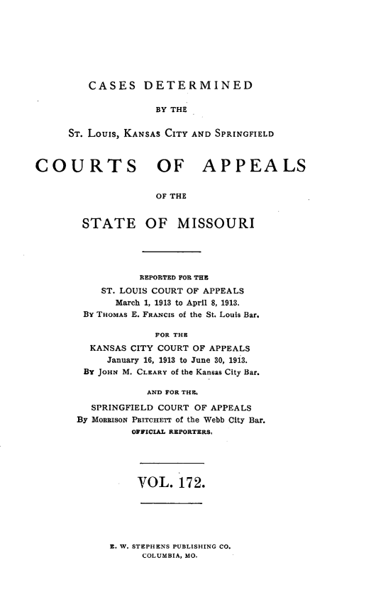 handle is hein.statereports/cslkspmo0172 and id is 1 raw text is: CASES DETERMINED
BY THE
ST. Louis, KANSAS CITY AND SPRINGFIELD

COURTS OF APPEALS
OF THE

STATE

OF MISSOURI

REPORTED FOR THE
ST. LOUIS COURT OF APPEALS
March 1, 1913 to April 8, 1913.
By THOMAS E. FRANCIS of the St. Louis Bar.
FOR THE
KANSAS CITY COURT OF APPEALS
January 16, 1913 to June 30, 1913.
By JOHN M. CLEARY of the Kansas City Bar.
AND FOR THE.
SPRINGFIELD COURT OF APPEALS
By MORRISON PRITCHETT of the Webb City Bar.
OFFICIAL REPORTERS,

VOL. 172.

E. W. STEPHENS PUBLISHING CO.
COLUMBIA, MO.


